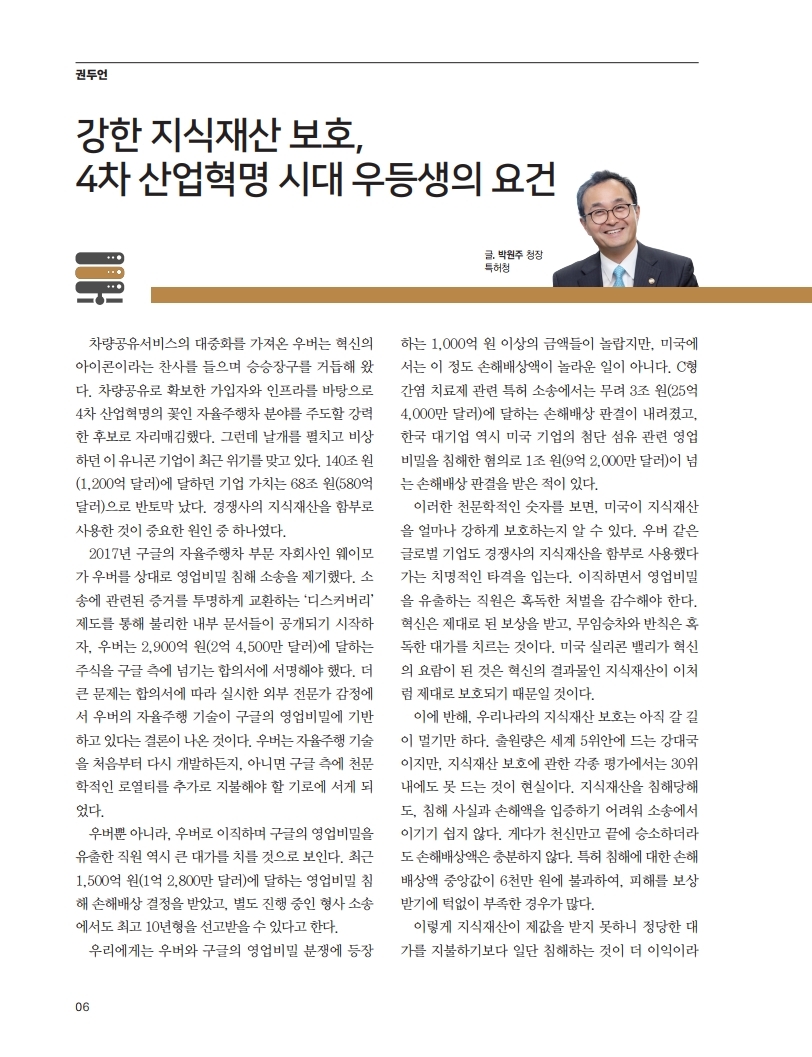 우버는 차량공유 서비스로 성공을 거두었으나, 최근 구글과의 영업비밀 침해 소송으로 기업 가치가 반토막났다. 2017년 웨이모가 제기한 소송에서 우버는 2,900억 원의 주식을 구글에 넘기는 합의에 서명해야 했고, 자율주행 기술이 구글의 영업비밀에 기반하고 있다는 결론이 나왔다. 이로 인해 우버는 기술 재개발 또는 추가 로열티 지급의 기로에 서게 되었고, 관련 직원은 1,500억 원의 손해배상과 형사 처벌을 받을 가능성이 있다. 미국의 지식재산 보호 수준이 매우 강력함을 보여주는 사례.