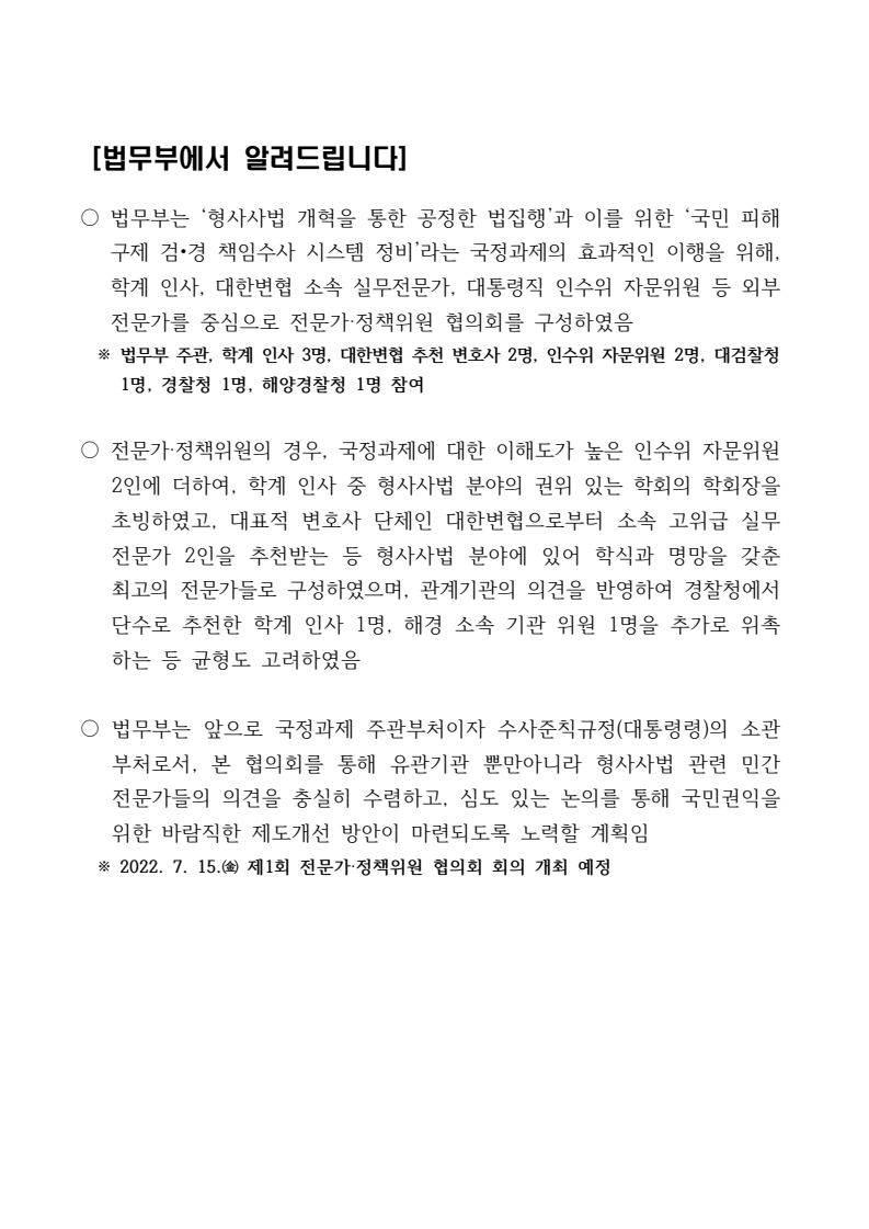법무부는 '형사사법 개혁'과 '국민 피해 구제 검•경 책임수사 시스템 정비'를 위해 외부 전문가로 구성된 협의회를 발족함. 학계 인사, 대한변협 변호사, 인수위 자문위원 등으로 구성된 이 협의회는 형사사법 분야의 권위 있는 전문가들로 이루어져 균형을 고려함. 법무부는 이 협의회를 통해 유관기관과 민간 전문가의 의견을 수렴하고 제도 개선 방안을 마련할 계획임. 2022년 7월 15일 제1회 회의 개최 예정. 법무부는 '형사사법 개혁'과 '국민 피해 구제 검•경 책임수사 시스템 정비'를 위해 외부 전문가로 구성된 협의회를 발족함. 학계 인사, 대한변협 변호사, 인수위 자문위원 등으로 구성된 이 협의회는 형사사법 분야의 권위 있는 전문가들로 이루어져 균형을 고려함. 법무부는 이 협의회를 통해 유관기관과 민간 전문가의 의견을 수렴하고 제도 개선 방안을 마련할 계획임. 2022년 7월 15일 제1회 회의 개최 예정.