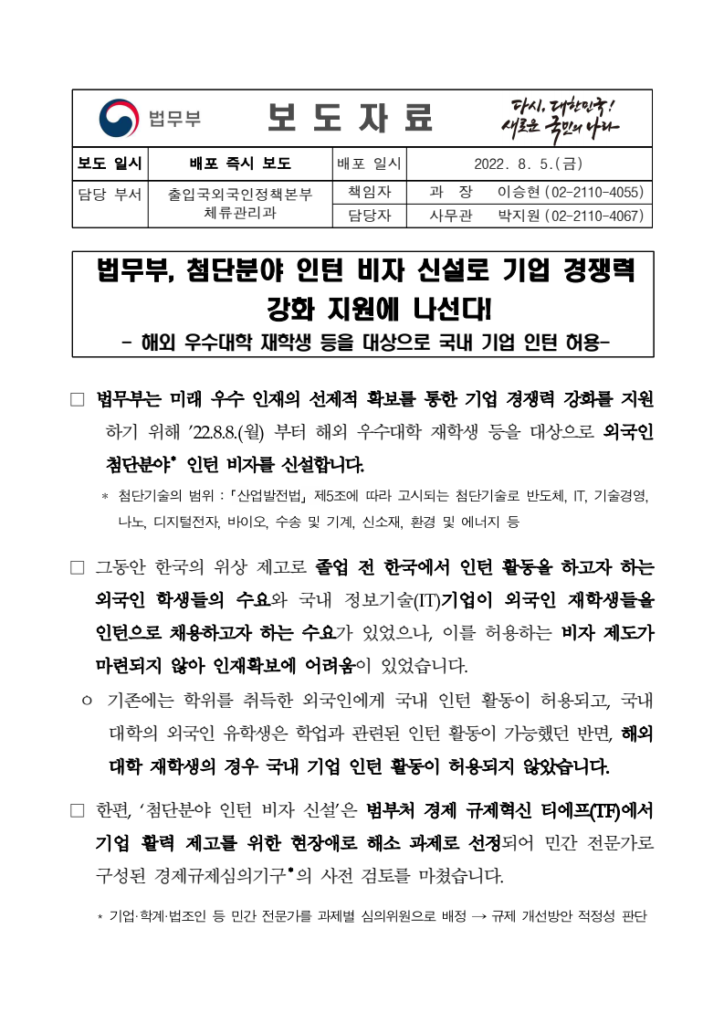 법무부는 해외 우수대학 재학생을 대상으로 하는 첨단분야 인턴 비자를 신설하여 기업 경쟁력 강화를 지원함. 이 비자는 2022년 8월 8일부터 시행되며, 그동안 외국인 학생의 인턴 활동이 허용되지 않아 인재 확보에 어려움이 있었던 상황을 개선하는 목적. 기존에는 학위를 취득한 외국인만 인턴 활동이 가능했으나, 이번 조치로 해외 대학 재학생도 국내 기업에서 인턴으로 활동할 수 있게 됨. 이 비자 신설은 범부처 경제 규제혁신 TF의 과제로 선정되어 민간 전문가의 검토를 거침. 법무부는 해외 우수대학 재학생을 대상으로 하는 첨단분야 인턴 비자를 신설하여 기업 경쟁력 강화를 지원함. 이 비자는 2022년 8월 8일부터 시행되며, 그동안 외국인 학생의 인턴 활동이 허용되지 않아 인재 확보에 어려움이 있었던 상황을 개선하는 목적. 기존에는 학위를 취득한 외국인만 인턴 활동이 가능했으나, 이번 조치로 해외 대학 재학생도 국내 기업에서 인턴으로 활동할 수 있게 됨. 이 비자 신설은 범부처 경제 규제혁신 TF의 과제로 선정되어 민간 전문가의 검토를 거침.