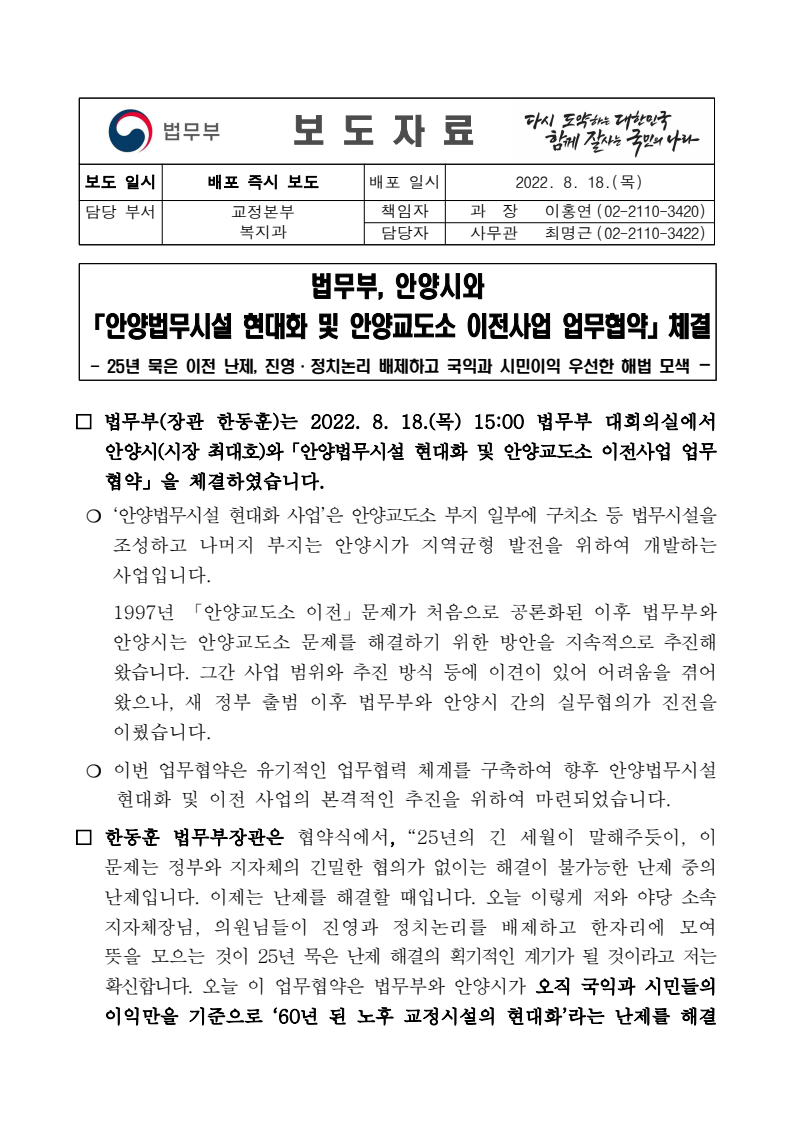 법무부와 안양시가 2022년 8월 18일 안양법무시설 현대화 및 안양교도소 이전사업에 대한 업무협약을 체결함. 이 협약은 25년간 해결되지 않은 안양교도소 문제를 국익과 시민 이익을 우선으로 하여 진영과 정치논리를 배제하고 해결하기 위한 노력의 일환으로 진행됨. 법무부장관은 긴밀한 협의의 중요성을 강조하며, 이번 협약이 난제 해결의 전환점이 될 것이라고 확신함. 법무부와 안양시가 2022년 8월 18일 안양법무시설 현대화 및 안양교도소 이전사업에 대한 업무협약을 체결함. 이 협약은 25년간 해결되지 않은 안양교도소 문제를 국익과 시민 이익을 우선으로 하여 진영과 정치논리를 배제하고 해결하기 위한 노력의 일환으로 진행됨. 법무부장관은 긴밀한 협의의 중요성을 강조하며, 이번 협약이 난제 해결의 전환점이 될 것이라고 확신함.