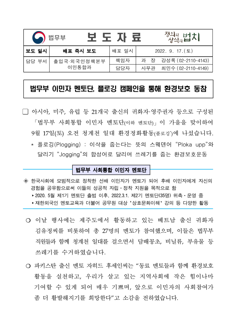 법무부 사회통합 이민자 멘토단이 9월 17일 청계천에서 플로깅 캠페인을 진행함. 아시아, 미주, 유럽 등 21개국 출신의 귀화자와 영주권자로 구성된 멘토단이 환경정화활동에 참여하여 쓰레기를 수거함. 베트남 출신 귀화자 김유정씨와 27명의 멘토가 함께하며, 파키스탄 출신 멘토 자히드 후세인씨의 소감이 전해짐. 이민자의 사회참여가 더욱 활발해지기를 희망하는 메시지 포함. 법무부 사회통합 이민자 멘토단이 9월 17일 청계천에서 플로깅 캠페인을 진행함. 아시아, 미주, 유럽 등 21개국 출신의 귀화자와 영주권자로 구성된 멘토단이 환경정화활동에 참여하여 쓰레기를 수거함. 베트남 출신 귀화자 김유정씨와 27명의 멘토가 함께하며, 파키스탄 출신 멘토 자히드 후세인씨의 소감이 전해짐. 이민자의 사회참여가 더욱 활발해지기를 희망하는 메시지 포함.