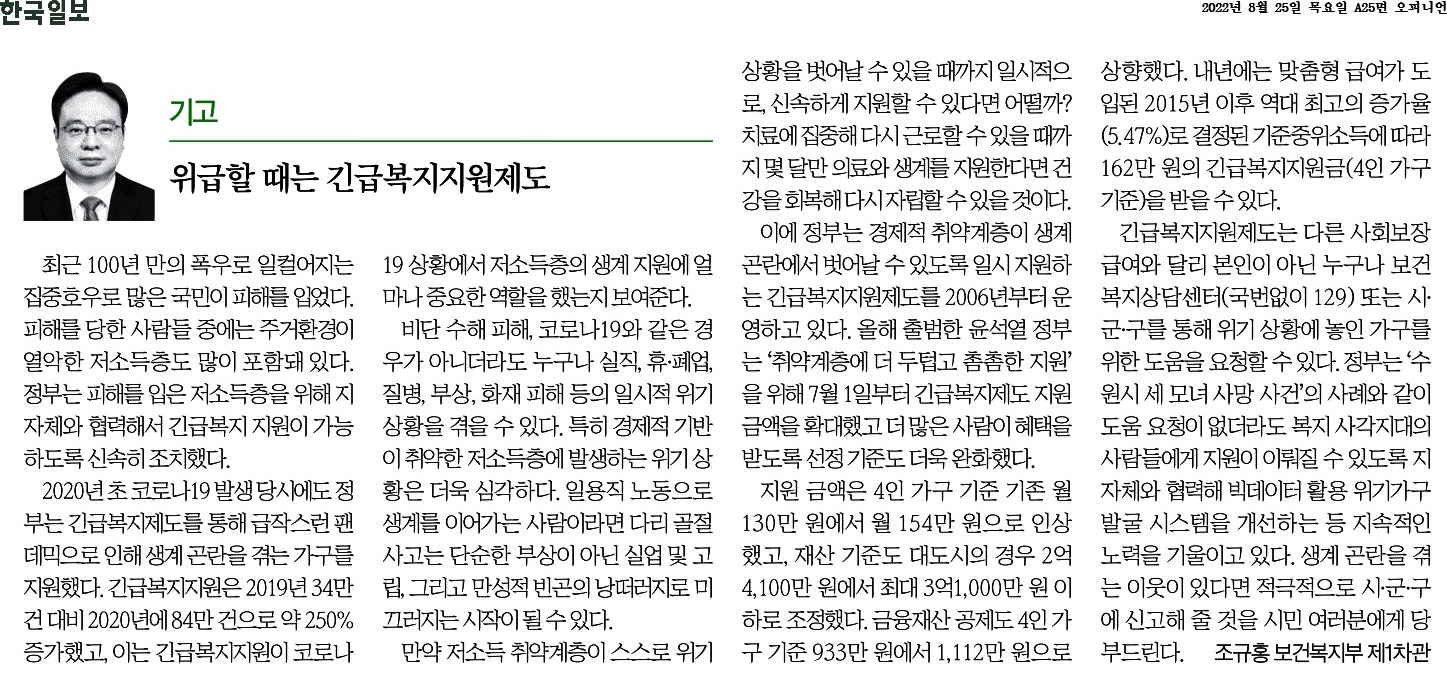 2022년 8월 25일 한국일보 기고에서는 최근 폭우로 피해를 입은 저소득층에 대한 긴급복지지원제도의 중요성을 강조. 코로나19로 인한 생계곤란 시에도 긴급복지지원이 큰 역할을 했음을 언급. 정부는 2006년부터 이 제도를 운영하며, 윤석열 정부는 지원금액과 선정기준을 확대하여 더 많은 취약계층이 혜택을 받을 수 있도록 조정. 지원금 인상과 재산 기준 완화로 경제적 지원이 강화되고, 내년에는 맞춤형 급여 도입 예정.