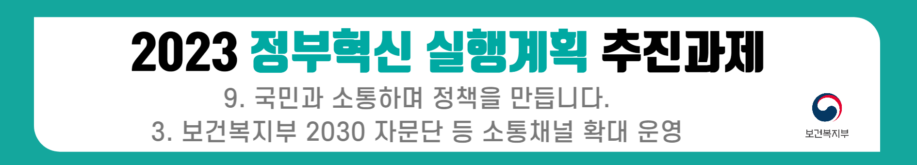 2023 정부혁신 실행계획의 일환으로 보건복지부는 국민과의 소통을 강화하기 위해 2030 자문단 등 다양한 소통 채널을 확대 운영하는 방안을 추진 중임. 이를 통해 정책 수립 과정에서 국민의 의견을 적극 반영하고, 보다 투명하고 참여적인 행정을 구현하고자 하는 노력이 필요함. 2023 정부혁신 실행계획의 일환으로 보건복지부는 국민과의 소통을 강화하기 위해 2030 자문단 등 다양한 소통 채널을 확대 운영하는 방안을 추진 중임. 이를 통해 정책 수립 과정에서 국민의 의견을 적극 반영하고, 보다 투명하고 참여적인 행정을 구현하고자 하는 노력이 필요함.