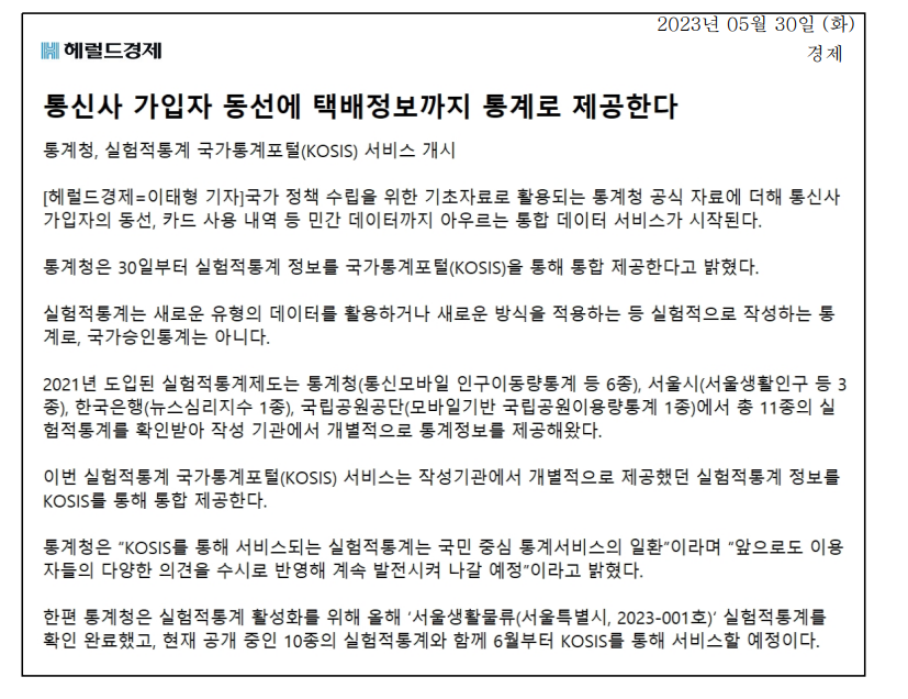 2023년 5월 30일부터 통계청이 통신사 가입자의 동선과 카드 사용 내역 등 민간 데이터를 포함한 실험적통계 정보를 국가통계포털(KOSIS)에서 통합 제공 시작. 실험적통계는 새로운 데이터 활용 방식으로 작성되며, 국가승인통계는 아님. 2021년 도입된 제도로 총 11종의 통계가 확인받아 개별 제공되던 것이 KOSIS를 통해 통합됨. 통계청은 국민 중심의 통계서비스로 발전할 계획. 6월부터 서울생활물류 통계도 서비스 예정.