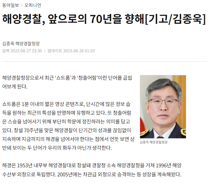 해양경찰청장 김종욱이 최근 '쇼트폼'과 '청출어람'을 곱씹으며 해양경찰의 미래를 고민함. 쇼트폼은 짧은 영상 콘텐츠로 정보 습득의 변화를 반영하고, 청출어람은 스승을 넘어서기 위한 학문적 노력의 중요성을 강조함. 해양경찰은 1953년 창설 이후 경찰청 소속을 거쳐 1996년 독립, 2005년 차관급 외청으로 승격하며 지속적인 성장을 보여줌.