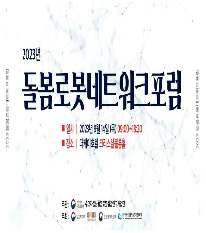 2023 돌봄로봇네트워크포럼이 9월 14일 더케이호텔 크리스탈볼룸홀에서 개최됨. 주관은 보류 중이며, 수요자중심돌봄로봇실증연구사업단이 담당. 주최는 보건복지부, KhiIDI, 산업통상자원부, Kelt, 한국산업기술평가관리원으로 구성됨. 포럼의 목적과 내용은 돌봄 로봇 관련 정보 공유 및 연구 성과 발표로 예상됨. 2023 돌봄로봇네트워크포럼이 9월 14일 더케이호텔 크리스탈볼룸홀에서 개최됨. 주관은 보류 중이며, 수요자중심돌봄로봇실증연구사업단이 담당. 주최는 보건복지부, KhiIDI, 산업통상자원부, Kelt, 한국산업기술평가관리원으로 구성됨. 포럼의 목적과 내용은 돌봄 로봇 관련 정보 공유 및 연구 성과 발표로 예상됨.