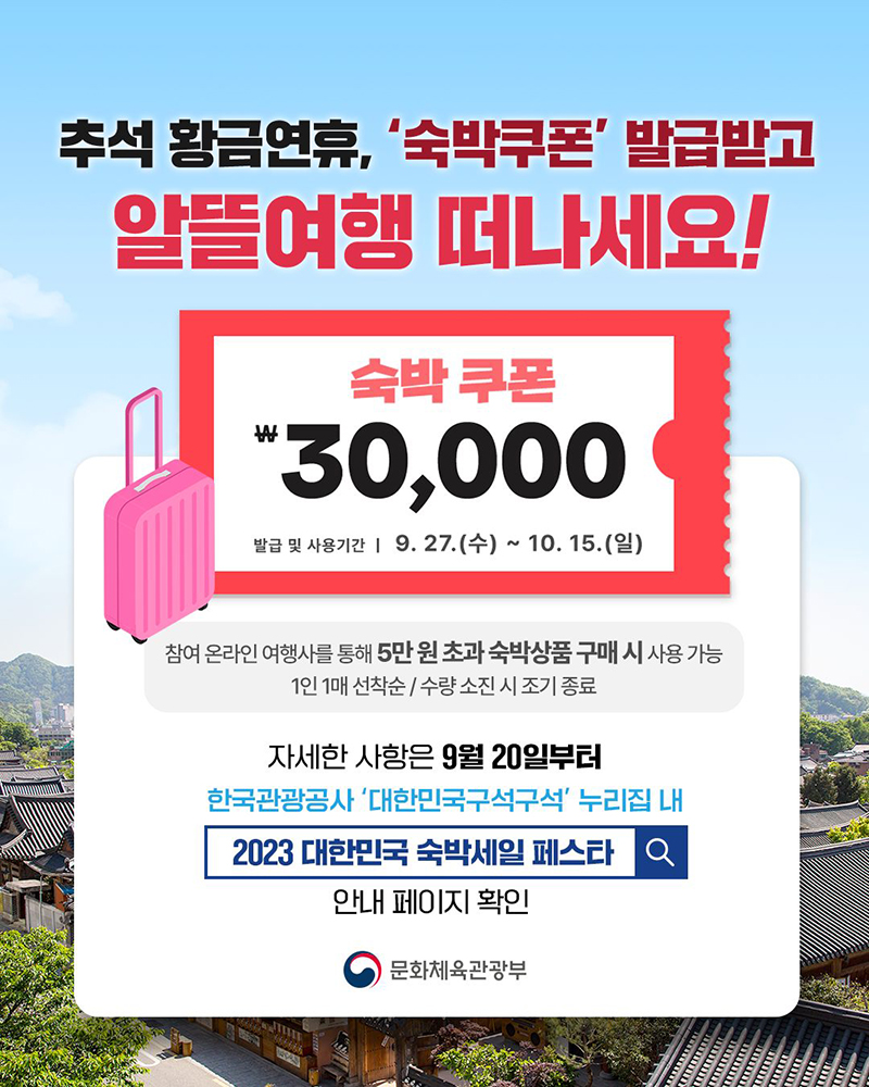 추석 황금연휴를 맞아 숙박쿠폰 발급 이벤트 진행 중. 쿠폰 금액은 30,000원이며, 발급 및 사용기간은 9월 27일부터 10월 15일까지. 참여 온라인 여행사에서 5만원 초과 숙박상품 구매 시 사용 가능. 1인 1매, 선착순으로 수량 소진 시 조기 종료. 자세한 사항은 9월 20일부터 한국관광공사 '대한민국구석구석' 누리집에서 확인 가능. 문화체육관광부 관련. 추석 황금연휴를 맞아 숙박쿠폰 발급 이벤트 진행 중. 쿠폰 금액은 30,000원이며, 발급 및 사용기간은 9월 27일부터 10월 15일까지. 참여 온라인 여행사에서 5만원 초과 숙박상품 구매 시 사용 가능. 1인 1매, 선착순으로 수량 소진 시 조기 종료. 자세한 사항은 9월 20일부터 한국관광공사 '대한민국구석구석' 누리집에서 확인 가능. 문화체육관광부 관련.