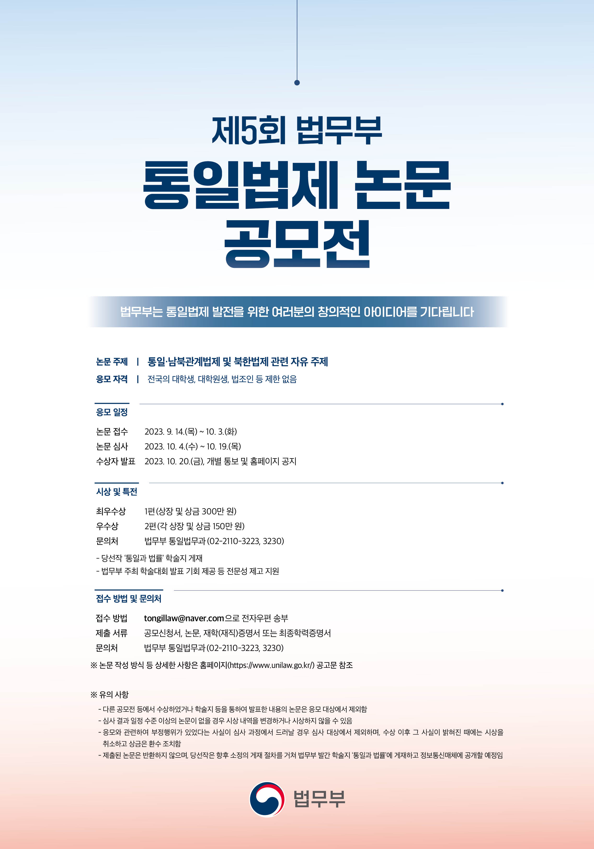 제5회 법무부 통일법제 논문 공모전 개최, 주제는 통일·남북관계법제 및 북한법제 관련 자유 주제. 응모 자격은 대학생, 대학원생, 법조인 등 제한 없음. 논문 접수는 9월 14일부터 10월 3일까지, 심사는 10월 4일부터 19일까지 진행. 최우수상 1편 300만원, 우수상 2편 각 150만원. 접수 방법은 전자우편, 제출 서류는 공모신청서, 논문, 재학증명서 또는 최종학력증명서. 부정행위 시 심사 제외 및 시상 취소 가능. 제출된 논문은 반환하지 않음.