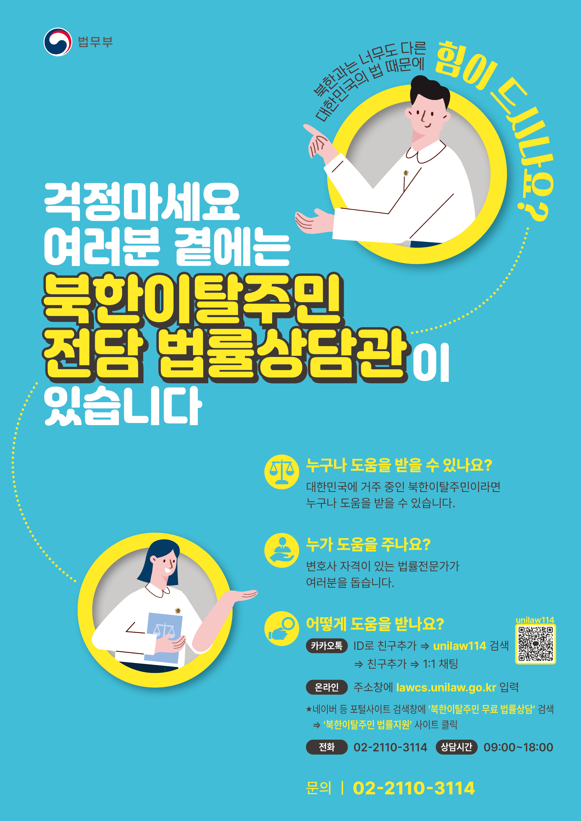 대한민국의 법률에 대한 걱정이 있는 북한이탈주민을 위한 지원 안내. 법무부에서 제공하는 북한이탈주민 전담 법률상담관의 도움을 받을 수 있는 기회. 대한민국에 거주하는 북한이탈주민이라면 누구나 법률전문가의 도움을 받을 수 있음. 상담 방법은 카카오톡 친구 추가, 온라인 사이트 방문, 전화 상담 등 다양함. 상담 시간은 09:00~18:00, 문의 전화 02-2110-3114.