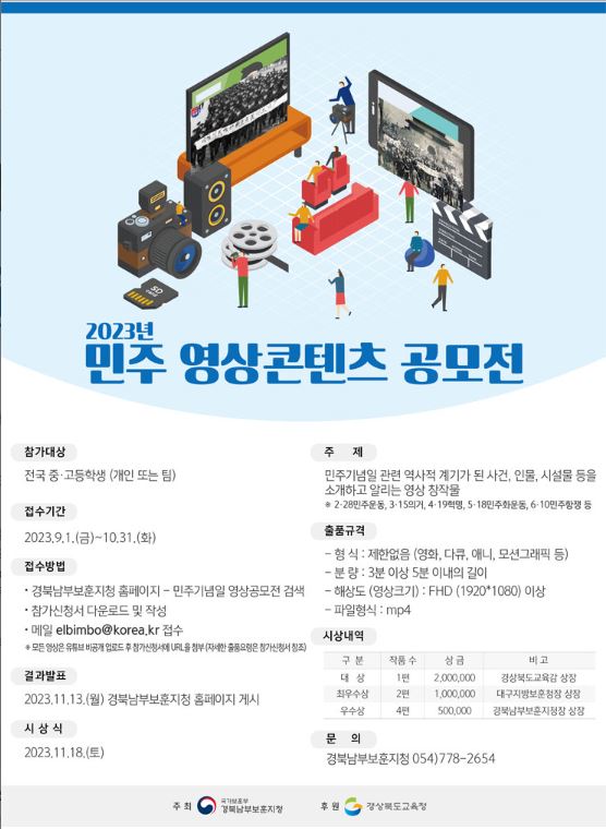 2023년 민주 영상콘텐츠 공모전이 개최됨. 참가대상은 전국 중·고등학생으로 개인 또는 팀으로 참여 가능. 접수기간은 9월 1일부터 10월 31일까지이며, 주제는 민주기념일 관련 역사적 사건, 인물, 시설물 소개. 출품규격은 형식 제한 없고, 분량은 3분 이상 5분 이내. 영상은 FHD 해상도 이상, mp4 파일형식으로 제출해야 함. 결과발표는 11월 13일, 시상식은 11월 18일 예정. 문의는 경북남부보훈지청.