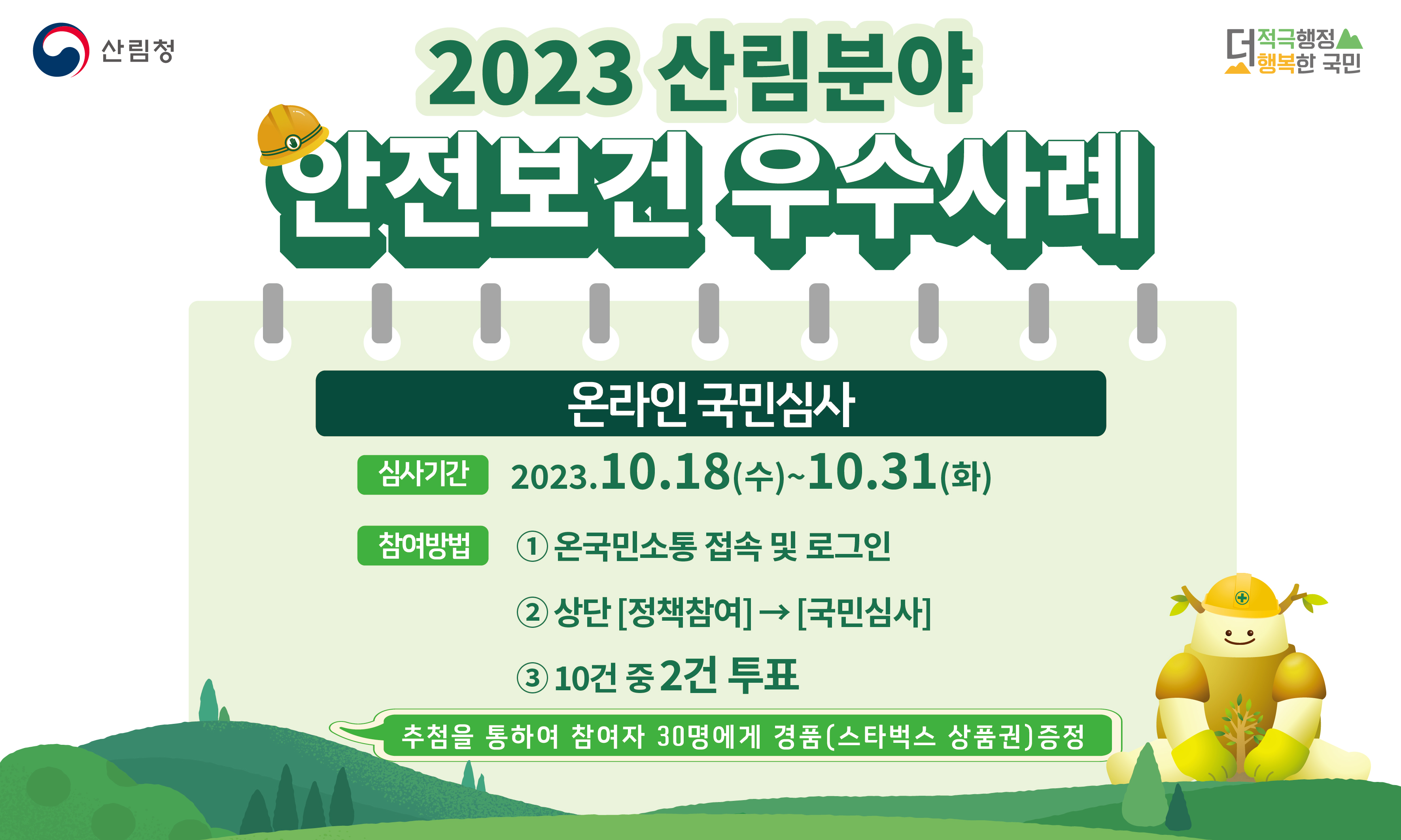 산림청의 2023 산림분야 안전보건 우수사례에 대한 온라인 국민심사가 진행됨. 심사기간은 2023년 10월 18일부터 31일까지. 참여 방법은 온국민소통에 접속 후 로그인하여 상단의 정책참여 메뉴에서 국민심사 선택, 10건 중 2건 투표. 참여자 중 30명에게는 추첨을 통해 스타벅스 상품권 경품 제공.