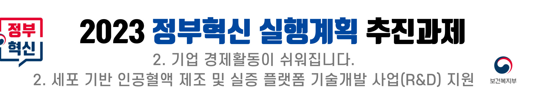 2023 정부혁신 실행계획의 일환으로 기업의 경제활동을 용이하게 하는 방안이 추진됨. 이와 관련하여 보건복지부는 세포 기반 인공혈액 제조 및 실증 플랫폼 기술개발을 위한 연구개발(R&D) 사업을 지원하는 계획을 세움. 이러한 지원을 통해 기업의 혁신과 경제 활성화를 도모하는 방향으로 나아감. 2023 정부혁신 실행계획의 일환으로 기업의 경제활동을 용이하게 하는 방안이 추진됨. 이와 관련하여 보건복지부는 세포 기반 인공혈액 제조 및 실증 플랫폼 기술개발을 위한 연구개발(R&D) 사업을 지원하는 계획을 세움. 이러한 지원을 통해 기업의 혁신과 경제 활성화를 도모하는 방향으로 나아감.