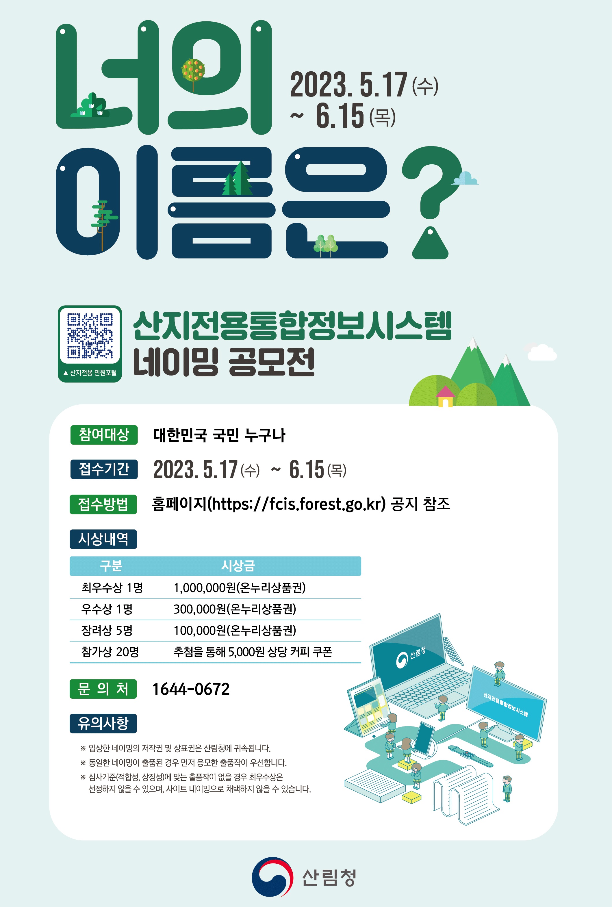 산지전용통합정보시스템 원료 네이밍 공모전 안내. 참여대상은 대한민국 국민 누구나, 접수기간은 2023.5.17부터 6.15까지. 접수방법은 홈페이지 참조. 시상내역으로 최우수상 1명 1,000,000원, 우수상 1명 300,000원, 장려상 5명 100,000원, 참가상 20명 커피 쿠폰 제공. 입상한 네이밍의 저작권은 산림청에 귀속, 동일 네이밍 출품 시 선착순 적용. 심사기준에 부합하지 않을 경우 최우수상 미선정 가능. 문의는 1644-0672.