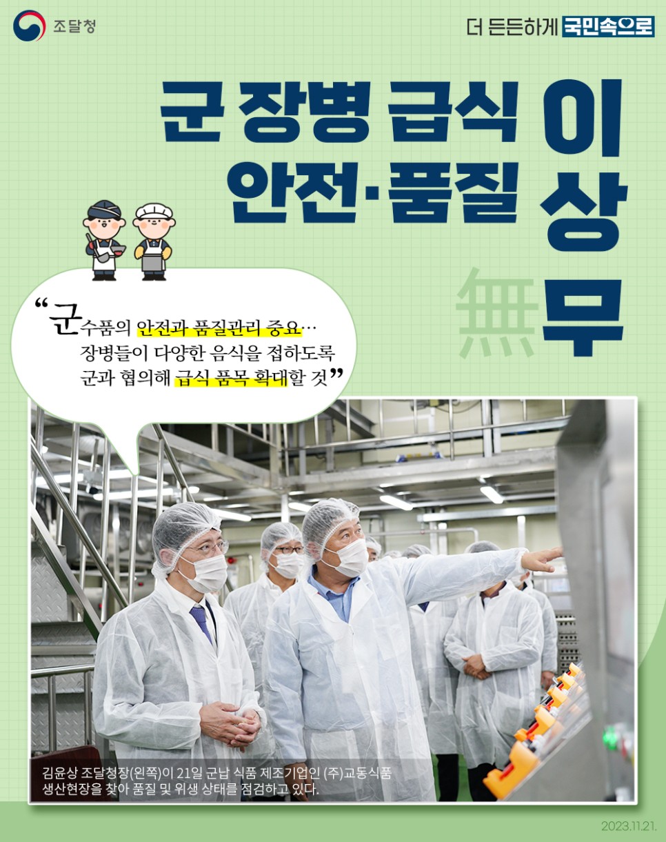 조달청은 군장병 급식의 안전과 품질 관리를 강조하며, 장병들이 다양한 음식을 접할 수 있도록 군과 협의해 급식 품목을 확대할 계획을 세움. 김윤상 조달청장이 군납 식품 제조기업인 (주)교동식품의 생산현장을 방문해 품질 및 위생 상태를 점검한 모습이 포착됨. 2023년 11월 21일의 일로, 군수품의 안전과 품질 관리의 중요성이 다시 한번 부각됨.