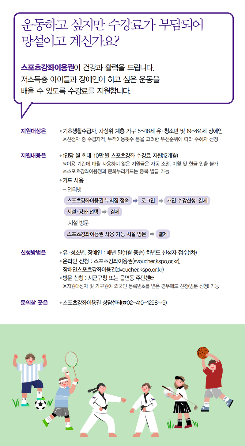 운동하고 싶지만 수강료가 부담스러운 저소득층 아이들과 장애인을 위한 스포츠강좌이용권 지원 프로그램. 기초생활수급자, 차상위 계층의 5~18세 유·청소년 및 19~64세 장애인이 대상. 월 최대 10만원의 수강료 지원, 12개월 동안 사용 가능. 신청은 온라인 또는 방문으로 가능하며, 매년 11월 중순에 접수. 문의는 스포츠강좌이용권상담센터로. 운동하고 싶지만 수강료가 부담스러운 저소득층 아이들과 장애인을 위한 스포츠강좌이용권 지원 프로그램. 기초생활수급자, 차상위 계층의 5~18세 유·청소년 및 19~64세 장애인이 대상. 월 최대 10만원의 수강료 지원, 12개월 동안 사용 가능. 신청은 온라인 또는 방문으로 가능하며, 매년 11월 중순에 접수. 문의는 스포츠강좌이용권상담센터로.