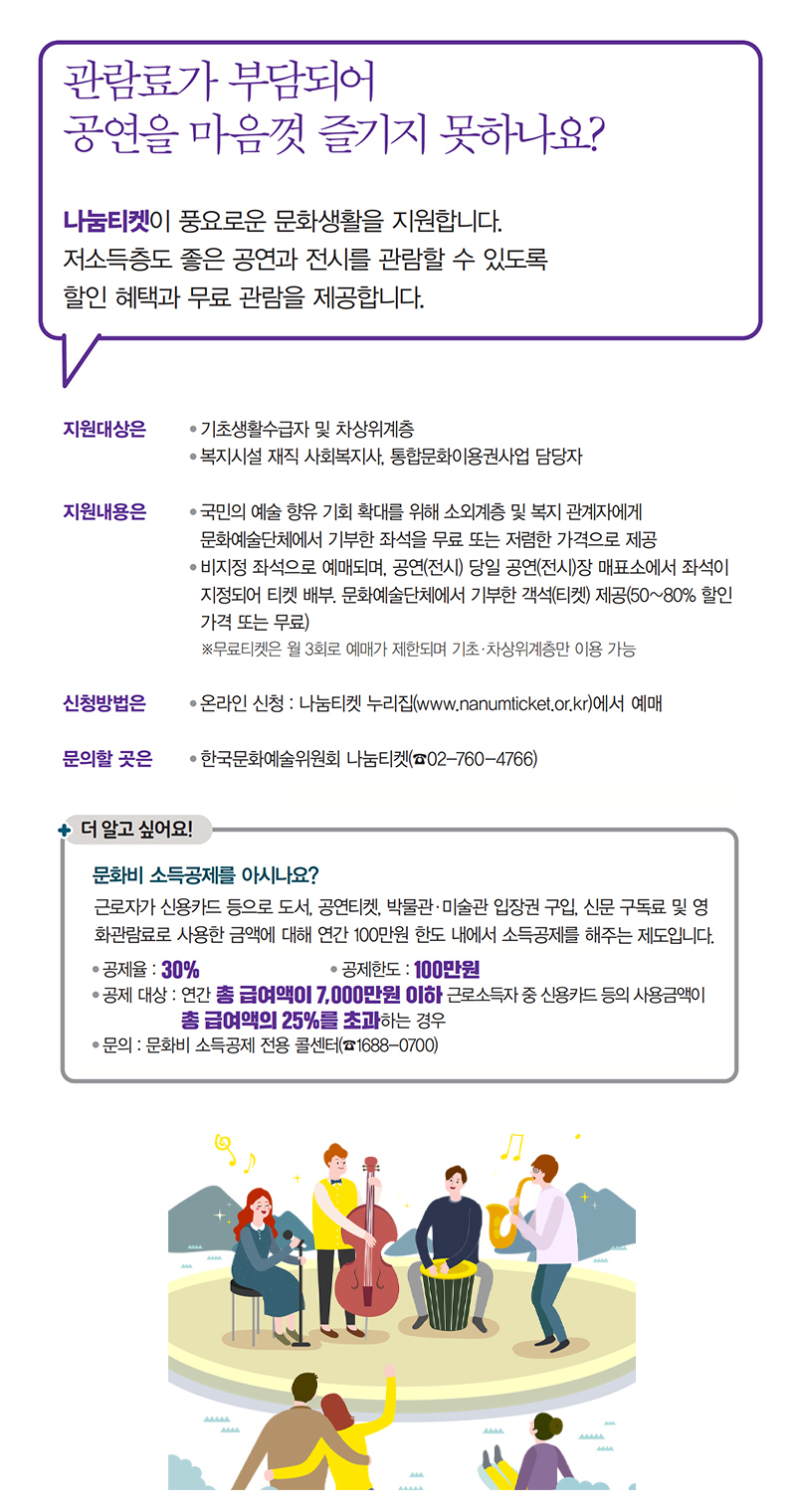 관람료 부담으로 공연을 즐기지 못하는 이들을 위한 나눔티켓 제공. 저소득층을 위한 할인 및 무료 관람 혜택. 기초생활수급자와 차상위계층 지원. 복지시설 사회복지사 및 문화예술단체 기부 좌석 제공. 비지정 좌석으로 예매, 공연 당일 매표소에서 좌석 지정. 무료티켓은 월 3회 한정, 온라인 신청 가능. 문화비 소득공제 제도도 안내, 신용카드 사용 시 연간 100만원 한도 내 소득공제. 관람료 부담으로 공연을 즐기지 못하는 이들을 위한 나눔티켓 제공. 저소득층을 위한 할인 및 무료 관람 혜택. 기초생활수급자와 차상위계층 지원. 복지시설 사회복지사 및 문화예술단체 기부 좌석 제공. 비지정 좌석으로 예매, 공연 당일 매표소에서 좌석 지정. 무료티켓은 월 3회 한정, 온라인 신청 가능. 문화비 소득공제 제도도 안내, 신용카드 사용 시 연간 100만원 한도 내 소득공제.