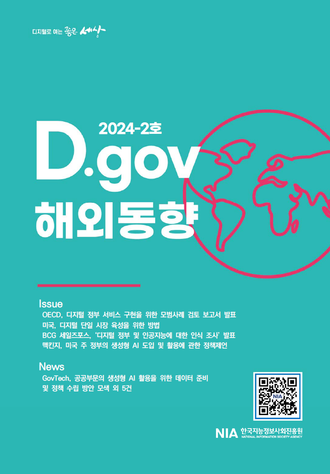 2024-2호 D.gov에서는 OECD의 디지털 정부 서비스 모범사례 보고서 발표, 미국의 디지털 단일 시장 육성 방안, BCG 세일즈포스의 디지털 정부 및 AI 인식 조사, 맥킨지의 주 정부 AI 정책 제언 등 다양한 해외 동향을 다룸. GovTech의 공공부문 AI 활용을 위한 데이터 준비 및 정책 수립 방안 모색 등 5건의 뉴스도 포함됨. NIA 한국지능정보사회진흥원 관련 내용.