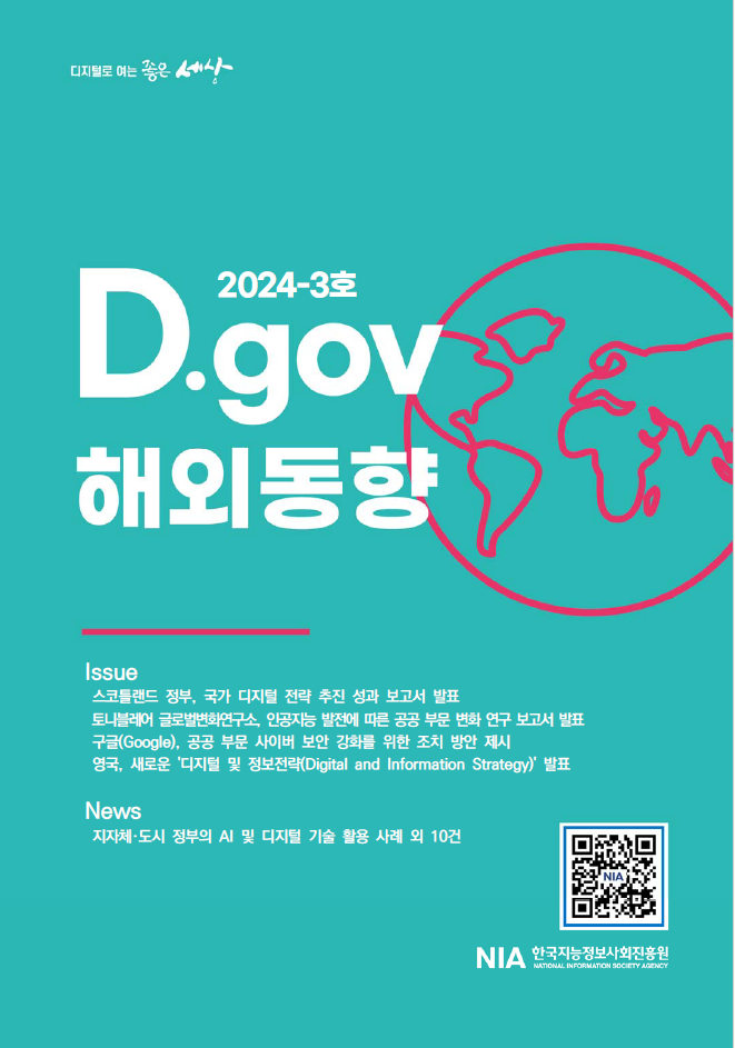 2024-3호 D.gov에서는 스코틀랜드 정부의 국가 디지털 전략 성과 보고서, 토니 블레어 글로벌변화연구소의 인공지능 발전에 따른 공공 부문 변화 연구, 구글의 공공 부문 사이버 보안 강화 방안, 영국의 새로운 디지털 및 정보전략 발표 등 해외 동향을 다룸. 또한, 지자체와 도시 정부의 AI 및 디지털 기술 활용 사례를 포함한 다양한 뉴스 제공. 한국지능정보사회진흥원 관련 내용 포함.