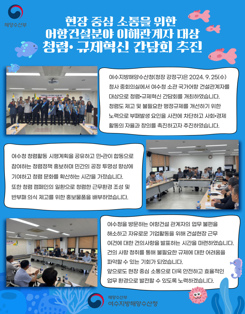 여수지방해양수산청은 2024년 9월 25일 청사 중회의실에서 국가어항 건설관계자를 대상으로 청렴·규제혁신 간담회를 개최함. 청렴도 제고와 불필요한 행정규제 개선을 위한 노력으로 부패 발생 요인 차단 및 자율과 창의 촉진을 목표로 함. 청렴활동 시행계획 공유와 민·관 합동 청렴정책 홍보, 반부패 의식 제고를 위한 홍보물품 배부가 이루어짐. 건설현장 근무 여건에 대한 건의사항 발표를 통해 규제 관련 어려움 파악 기회 제공. 현장 중심 소통을 통한 안전하고 효율적인 업무환경 발전 의지 표명.